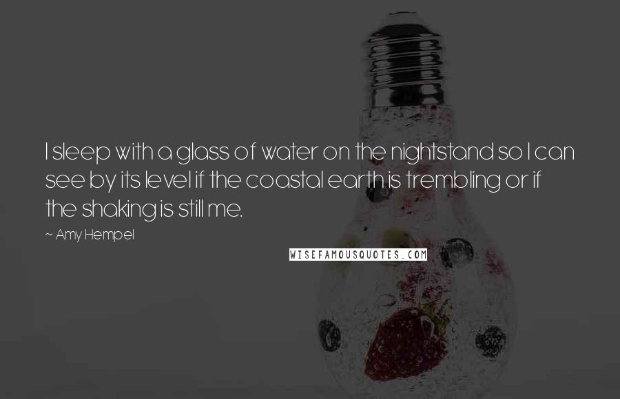 Amy Hempel Quotes: I sleep with a glass of water on the nightstand so I can see by its level if the coastal earth is trembling or if the shaking is still me.