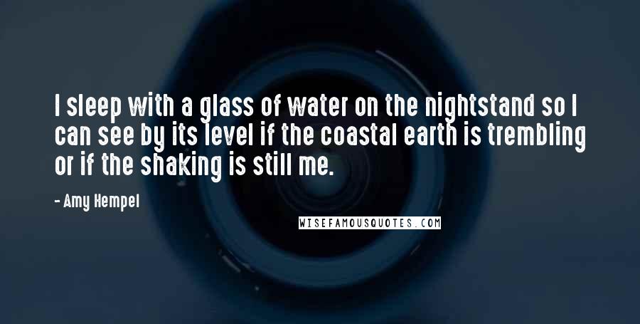 Amy Hempel Quotes: I sleep with a glass of water on the nightstand so I can see by its level if the coastal earth is trembling or if the shaking is still me.