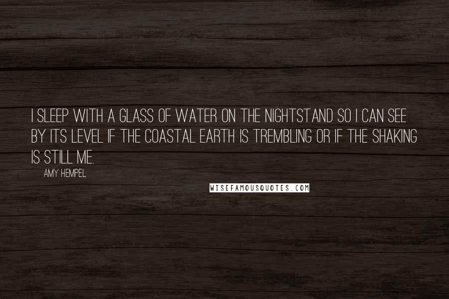 Amy Hempel Quotes: I sleep with a glass of water on the nightstand so I can see by its level if the coastal earth is trembling or if the shaking is still me.