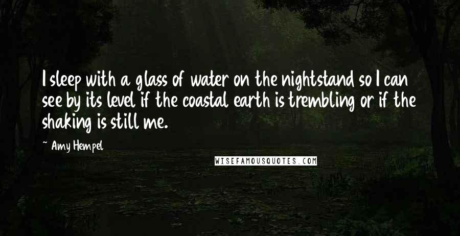 Amy Hempel Quotes: I sleep with a glass of water on the nightstand so I can see by its level if the coastal earth is trembling or if the shaking is still me.