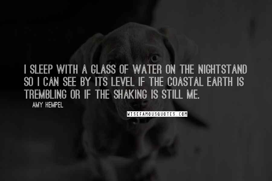 Amy Hempel Quotes: I sleep with a glass of water on the nightstand so I can see by its level if the coastal earth is trembling or if the shaking is still me.