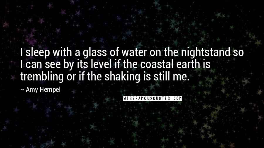 Amy Hempel Quotes: I sleep with a glass of water on the nightstand so I can see by its level if the coastal earth is trembling or if the shaking is still me.