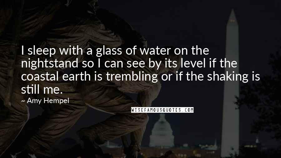 Amy Hempel Quotes: I sleep with a glass of water on the nightstand so I can see by its level if the coastal earth is trembling or if the shaking is still me.