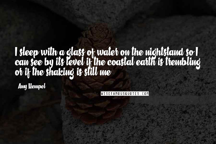 Amy Hempel Quotes: I sleep with a glass of water on the nightstand so I can see by its level if the coastal earth is trembling or if the shaking is still me.
