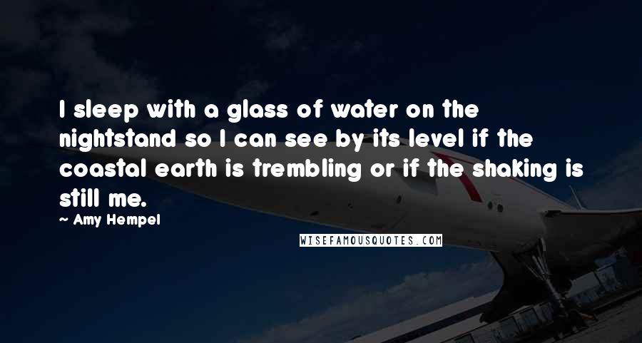 Amy Hempel Quotes: I sleep with a glass of water on the nightstand so I can see by its level if the coastal earth is trembling or if the shaking is still me.