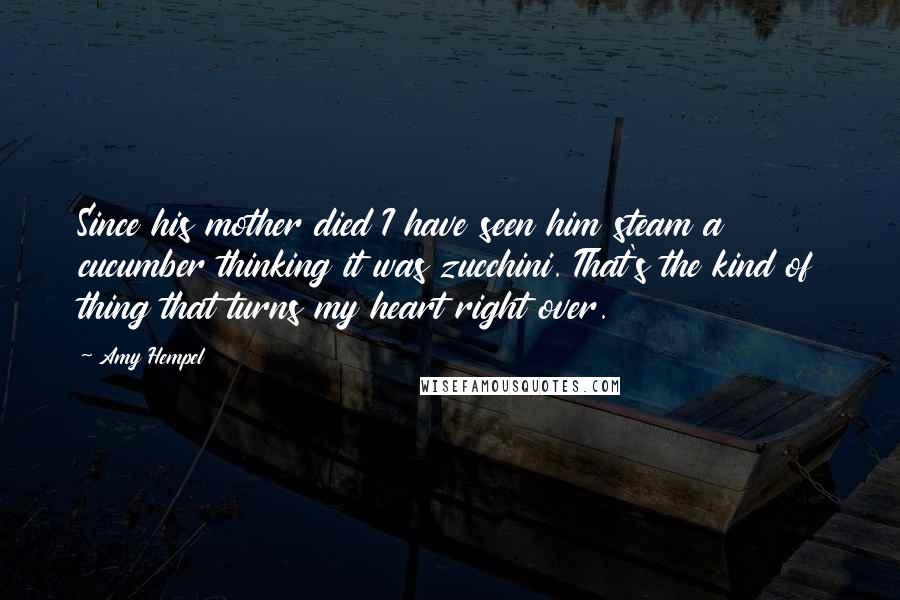 Amy Hempel Quotes: Since his mother died I have seen him steam a cucumber thinking it was zucchini. That's the kind of thing that turns my heart right over.