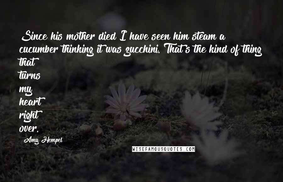 Amy Hempel Quotes: Since his mother died I have seen him steam a cucumber thinking it was zucchini. That's the kind of thing that turns my heart right over.