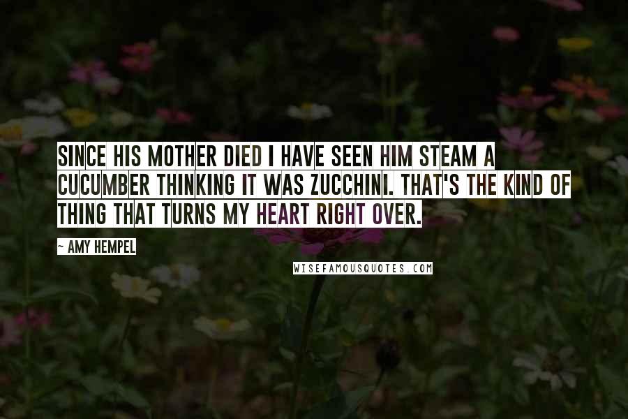 Amy Hempel Quotes: Since his mother died I have seen him steam a cucumber thinking it was zucchini. That's the kind of thing that turns my heart right over.