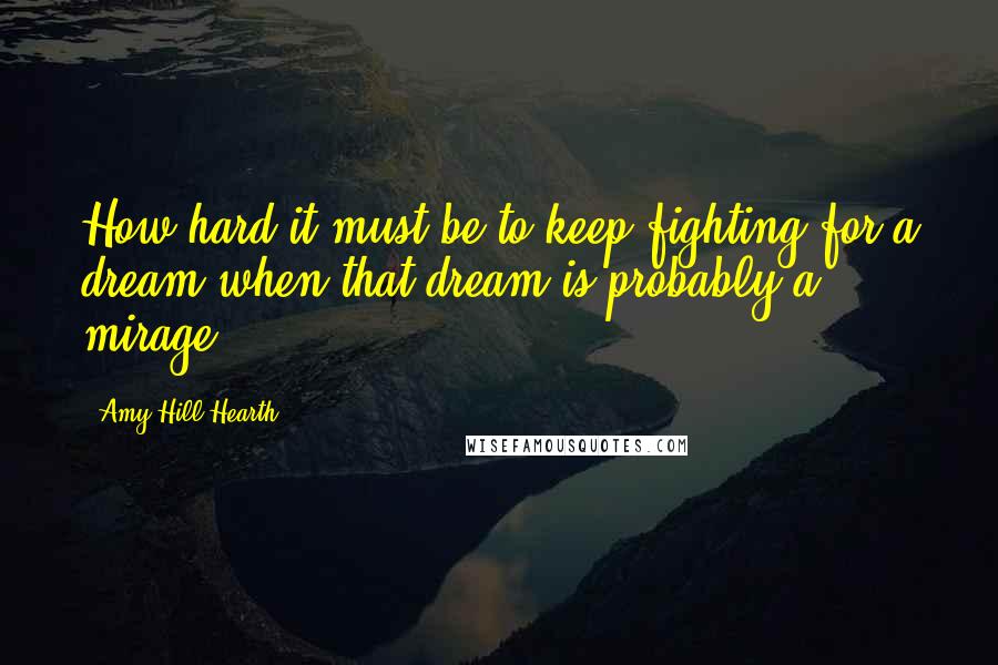 Amy Hill Hearth Quotes: How hard it must be to keep fighting for a dream when that dream is probably a mirage.