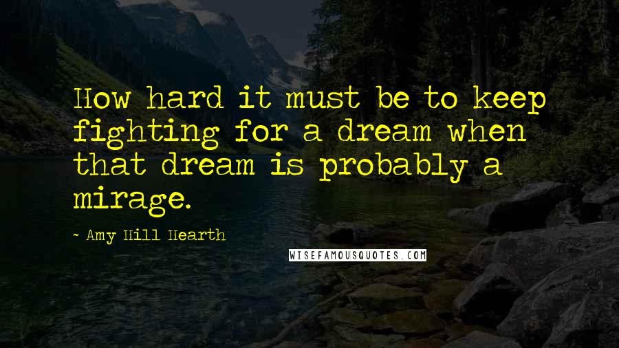 Amy Hill Hearth Quotes: How hard it must be to keep fighting for a dream when that dream is probably a mirage.