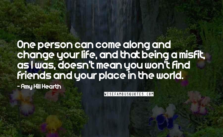 Amy Hill Hearth Quotes: One person can come along and change your life, and that being a misfit, as I was, doesn't mean you won't find friends and your place in the world.