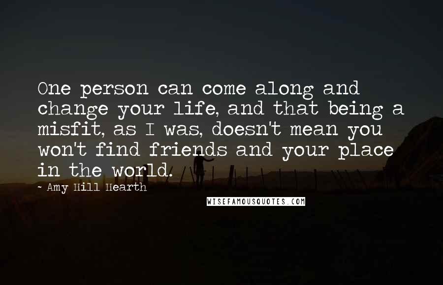 Amy Hill Hearth Quotes: One person can come along and change your life, and that being a misfit, as I was, doesn't mean you won't find friends and your place in the world.