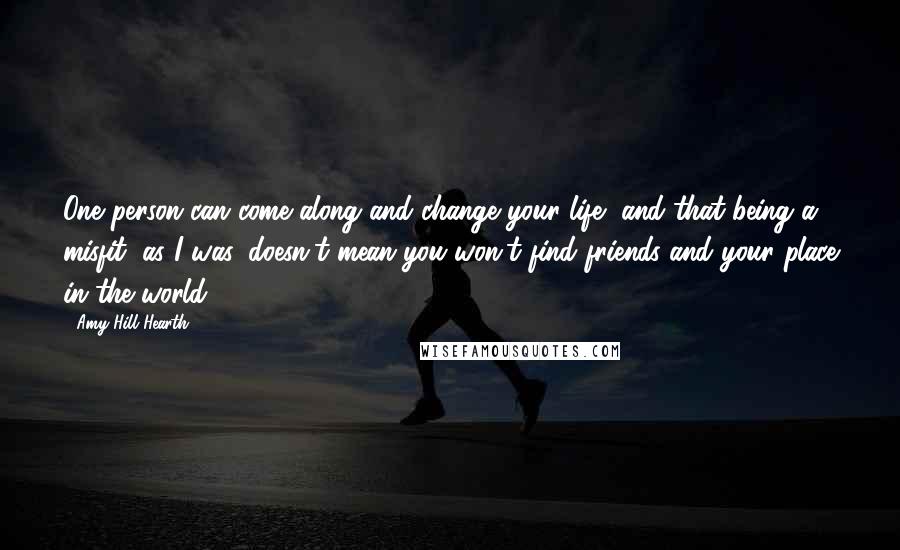 Amy Hill Hearth Quotes: One person can come along and change your life, and that being a misfit, as I was, doesn't mean you won't find friends and your place in the world.