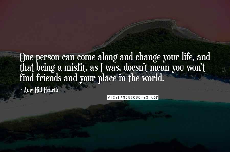 Amy Hill Hearth Quotes: One person can come along and change your life, and that being a misfit, as I was, doesn't mean you won't find friends and your place in the world.