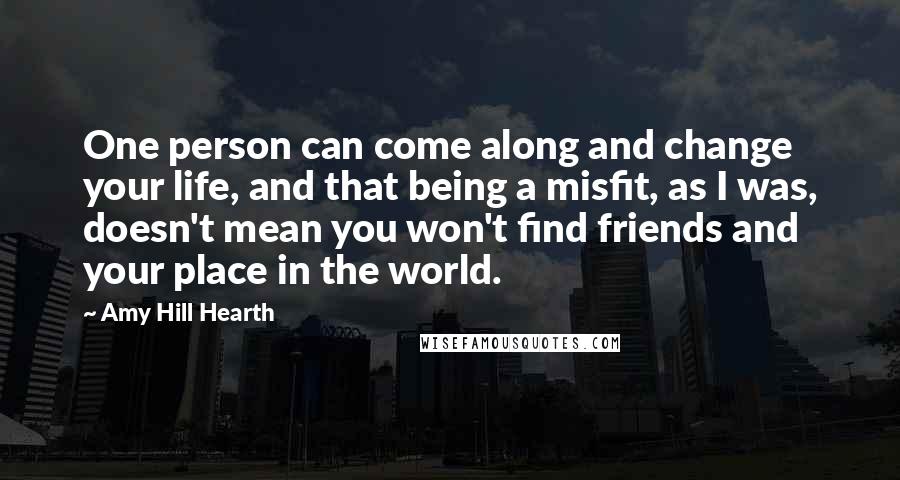 Amy Hill Hearth Quotes: One person can come along and change your life, and that being a misfit, as I was, doesn't mean you won't find friends and your place in the world.