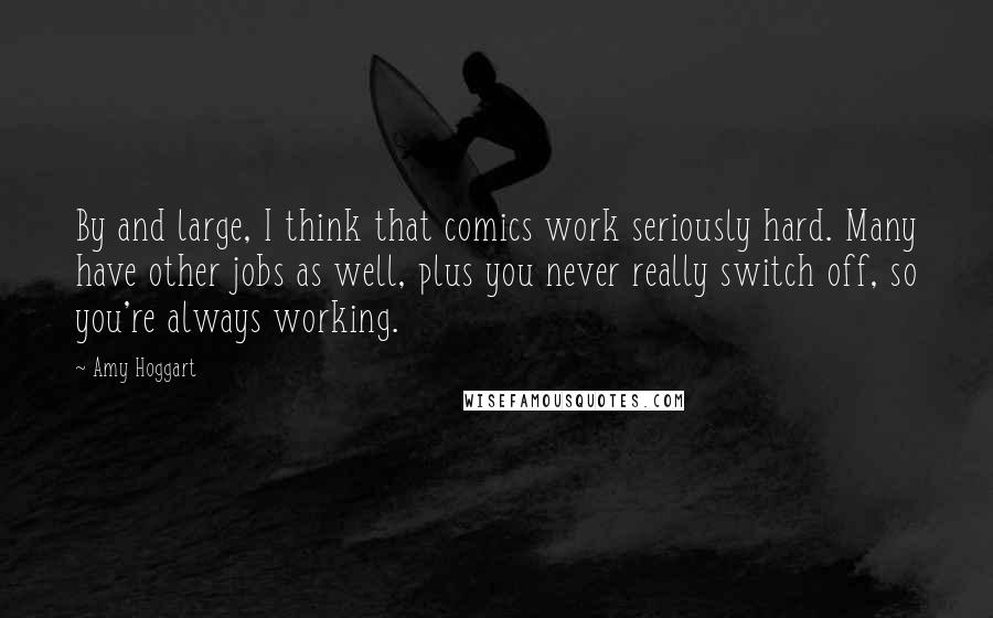 Amy Hoggart Quotes: By and large, I think that comics work seriously hard. Many have other jobs as well, plus you never really switch off, so you're always working.