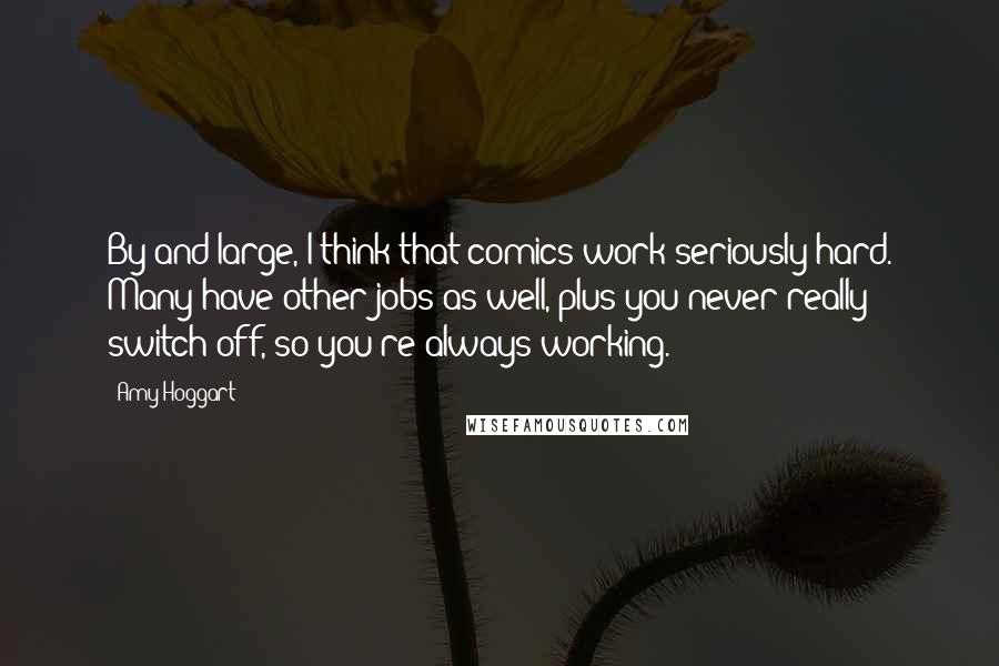 Amy Hoggart Quotes: By and large, I think that comics work seriously hard. Many have other jobs as well, plus you never really switch off, so you're always working.