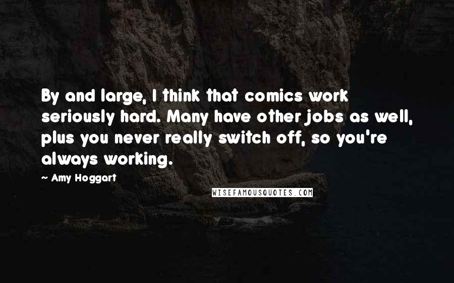 Amy Hoggart Quotes: By and large, I think that comics work seriously hard. Many have other jobs as well, plus you never really switch off, so you're always working.