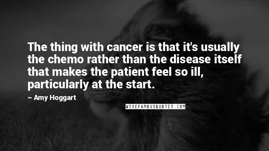 Amy Hoggart Quotes: The thing with cancer is that it's usually the chemo rather than the disease itself that makes the patient feel so ill, particularly at the start.