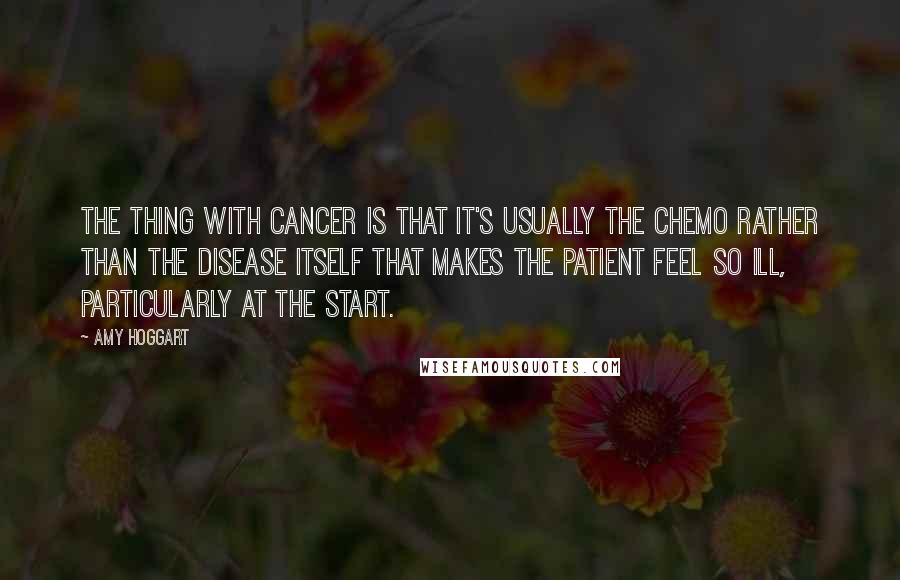 Amy Hoggart Quotes: The thing with cancer is that it's usually the chemo rather than the disease itself that makes the patient feel so ill, particularly at the start.