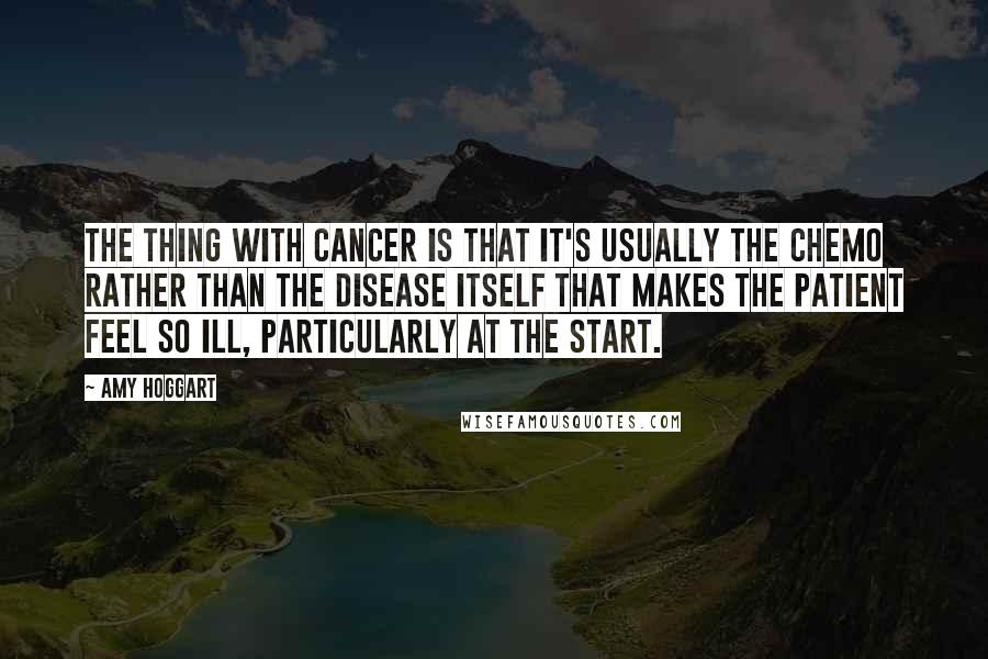 Amy Hoggart Quotes: The thing with cancer is that it's usually the chemo rather than the disease itself that makes the patient feel so ill, particularly at the start.