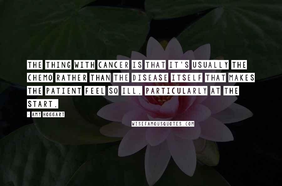 Amy Hoggart Quotes: The thing with cancer is that it's usually the chemo rather than the disease itself that makes the patient feel so ill, particularly at the start.