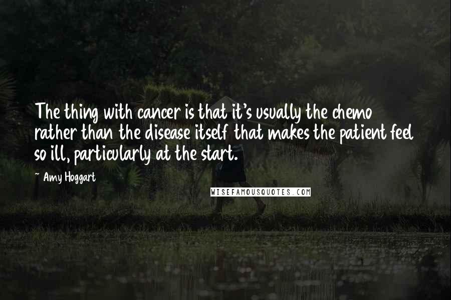 Amy Hoggart Quotes: The thing with cancer is that it's usually the chemo rather than the disease itself that makes the patient feel so ill, particularly at the start.