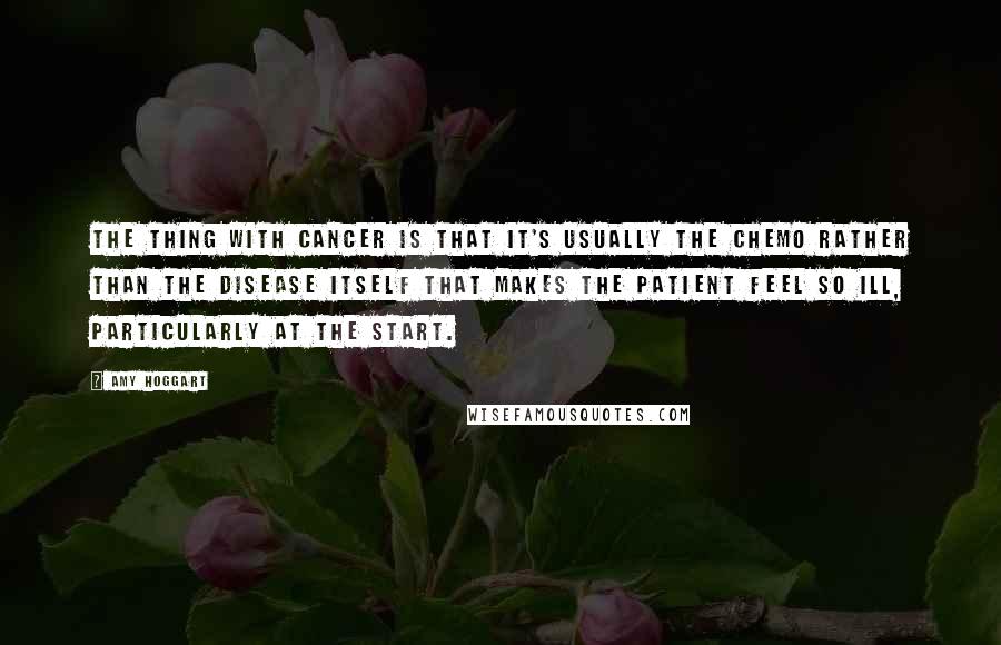 Amy Hoggart Quotes: The thing with cancer is that it's usually the chemo rather than the disease itself that makes the patient feel so ill, particularly at the start.