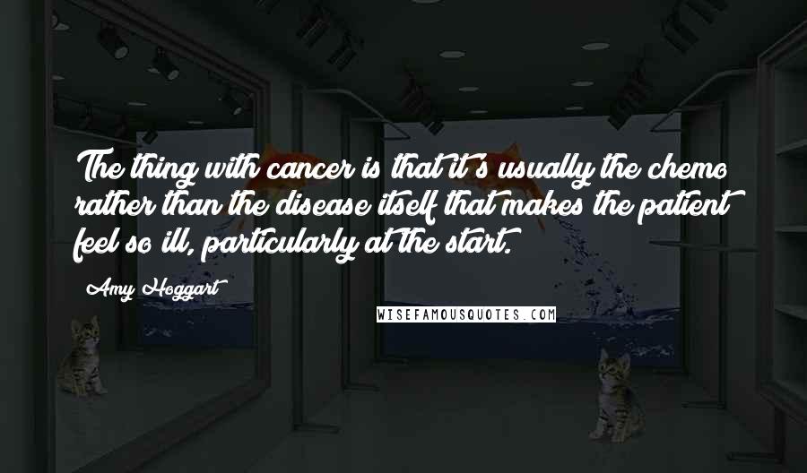 Amy Hoggart Quotes: The thing with cancer is that it's usually the chemo rather than the disease itself that makes the patient feel so ill, particularly at the start.