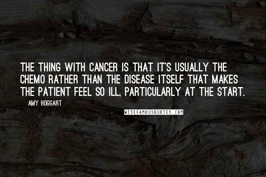 Amy Hoggart Quotes: The thing with cancer is that it's usually the chemo rather than the disease itself that makes the patient feel so ill, particularly at the start.