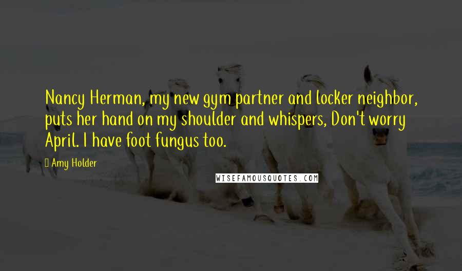 Amy Holder Quotes: Nancy Herman, my new gym partner and locker neighbor, puts her hand on my shoulder and whispers, Don't worry April. I have foot fungus too.