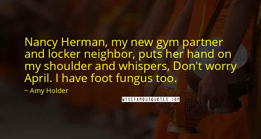 Amy Holder Quotes: Nancy Herman, my new gym partner and locker neighbor, puts her hand on my shoulder and whispers, Don't worry April. I have foot fungus too.