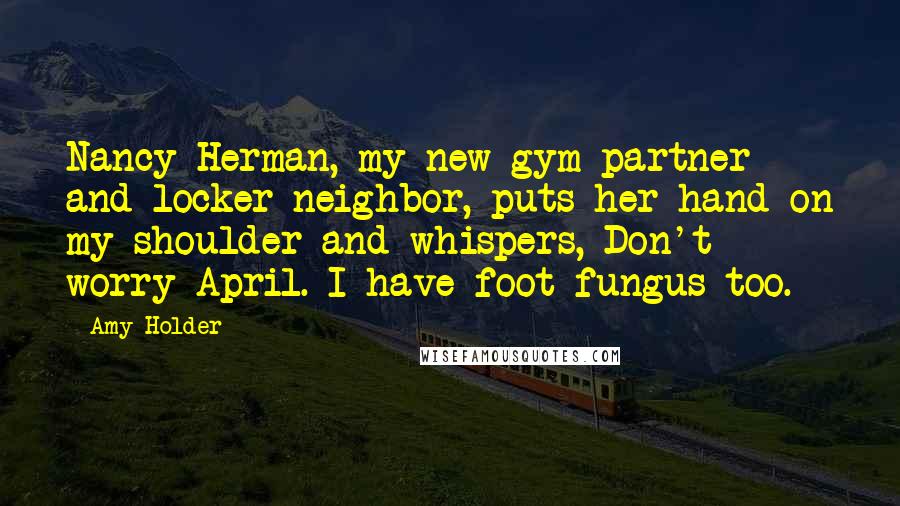 Amy Holder Quotes: Nancy Herman, my new gym partner and locker neighbor, puts her hand on my shoulder and whispers, Don't worry April. I have foot fungus too.