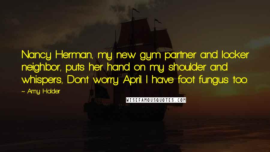 Amy Holder Quotes: Nancy Herman, my new gym partner and locker neighbor, puts her hand on my shoulder and whispers, Don't worry April. I have foot fungus too.