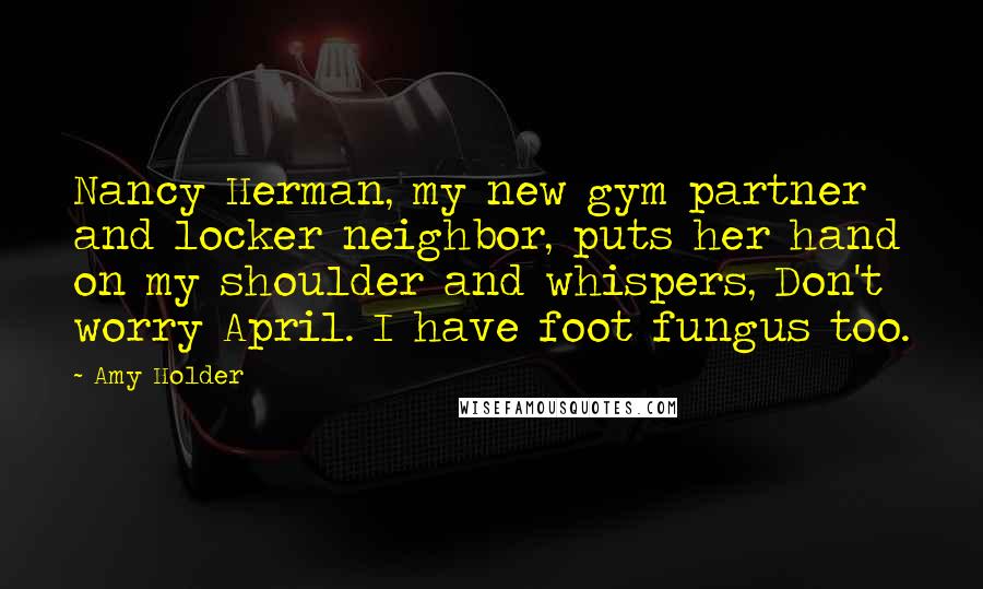 Amy Holder Quotes: Nancy Herman, my new gym partner and locker neighbor, puts her hand on my shoulder and whispers, Don't worry April. I have foot fungus too.