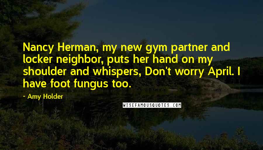 Amy Holder Quotes: Nancy Herman, my new gym partner and locker neighbor, puts her hand on my shoulder and whispers, Don't worry April. I have foot fungus too.