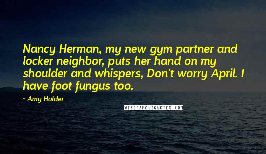 Amy Holder Quotes: Nancy Herman, my new gym partner and locker neighbor, puts her hand on my shoulder and whispers, Don't worry April. I have foot fungus too.