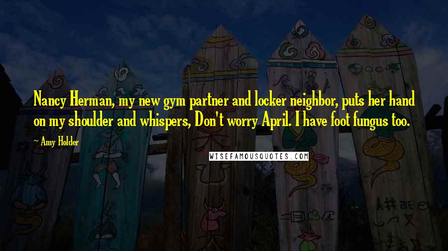 Amy Holder Quotes: Nancy Herman, my new gym partner and locker neighbor, puts her hand on my shoulder and whispers, Don't worry April. I have foot fungus too.