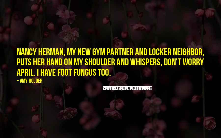 Amy Holder Quotes: Nancy Herman, my new gym partner and locker neighbor, puts her hand on my shoulder and whispers, Don't worry April. I have foot fungus too.