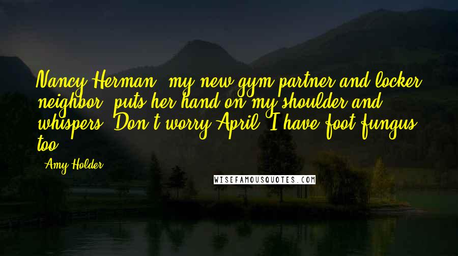 Amy Holder Quotes: Nancy Herman, my new gym partner and locker neighbor, puts her hand on my shoulder and whispers, Don't worry April. I have foot fungus too.