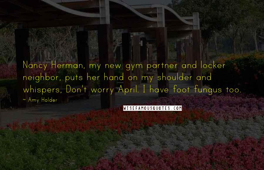 Amy Holder Quotes: Nancy Herman, my new gym partner and locker neighbor, puts her hand on my shoulder and whispers, Don't worry April. I have foot fungus too.