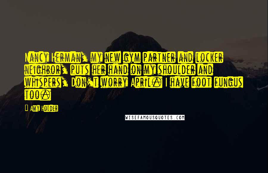 Amy Holder Quotes: Nancy Herman, my new gym partner and locker neighbor, puts her hand on my shoulder and whispers, Don't worry April. I have foot fungus too.