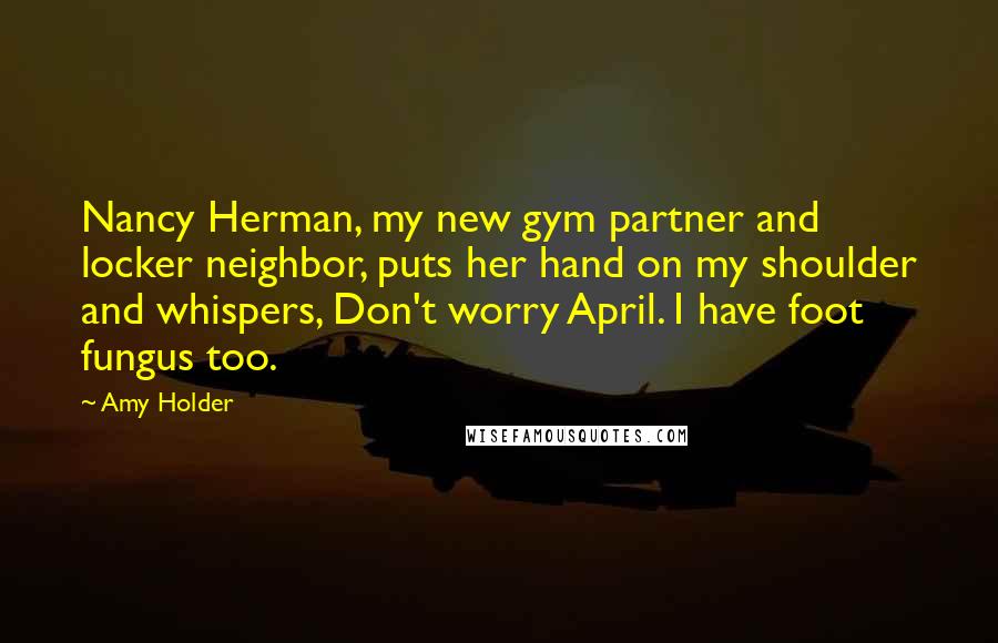 Amy Holder Quotes: Nancy Herman, my new gym partner and locker neighbor, puts her hand on my shoulder and whispers, Don't worry April. I have foot fungus too.