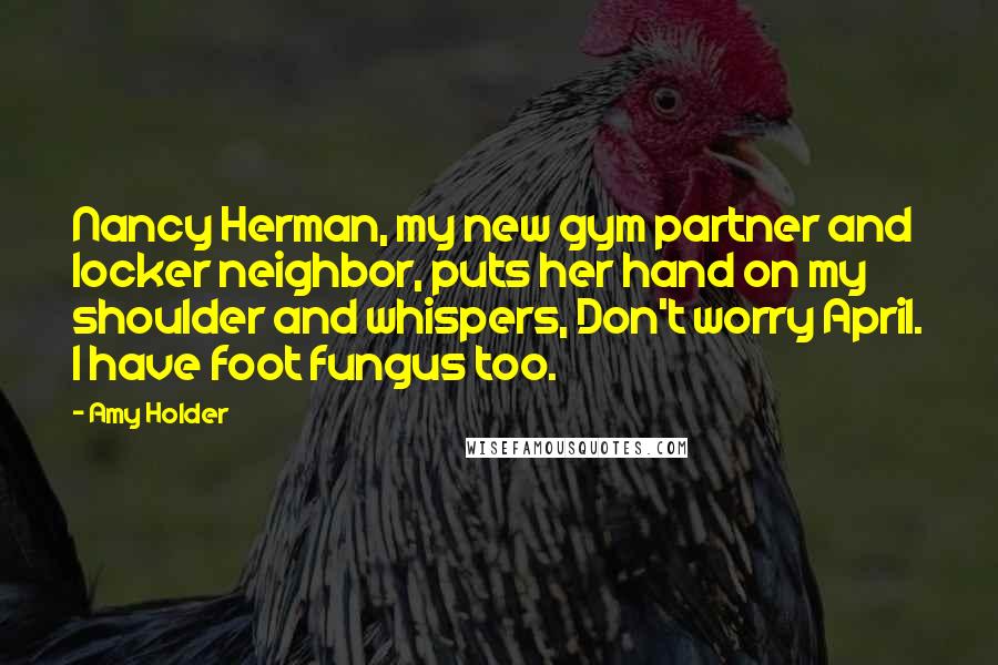 Amy Holder Quotes: Nancy Herman, my new gym partner and locker neighbor, puts her hand on my shoulder and whispers, Don't worry April. I have foot fungus too.