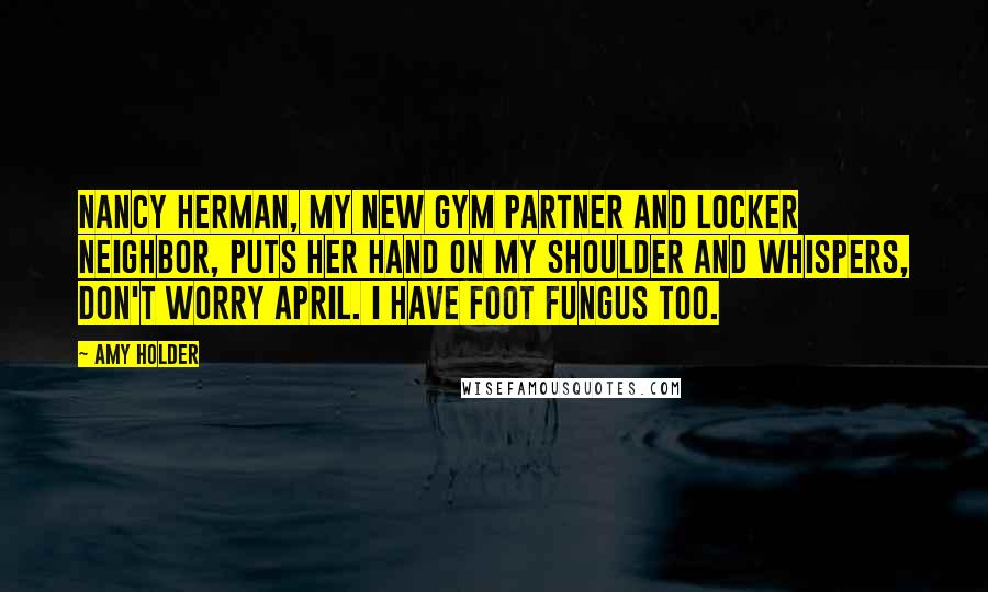 Amy Holder Quotes: Nancy Herman, my new gym partner and locker neighbor, puts her hand on my shoulder and whispers, Don't worry April. I have foot fungus too.