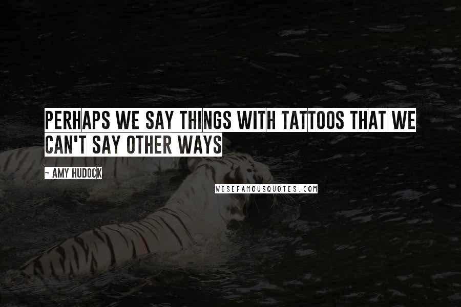 Amy Hudock Quotes: Perhaps we say things with tattoos that we can't say other ways