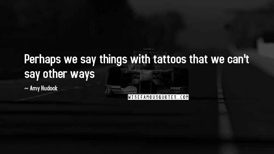 Amy Hudock Quotes: Perhaps we say things with tattoos that we can't say other ways