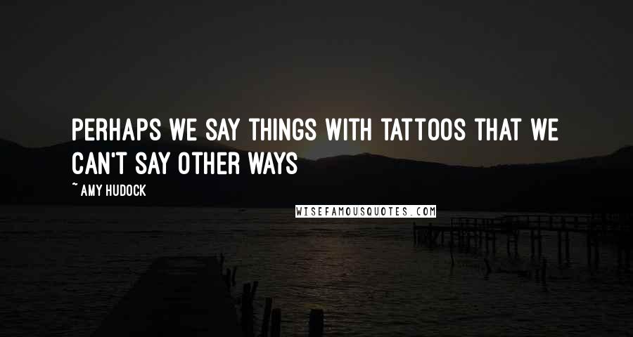 Amy Hudock Quotes: Perhaps we say things with tattoos that we can't say other ways