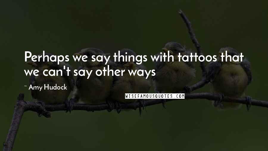 Amy Hudock Quotes: Perhaps we say things with tattoos that we can't say other ways