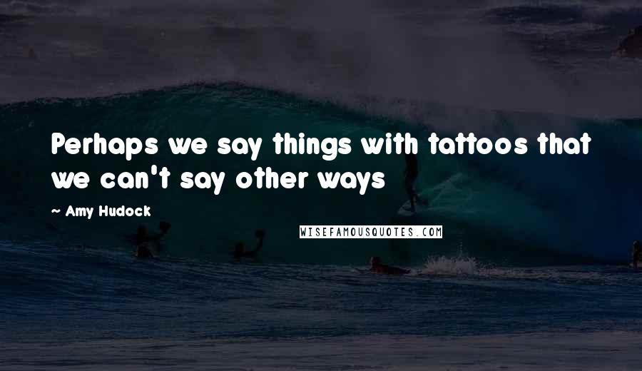 Amy Hudock Quotes: Perhaps we say things with tattoos that we can't say other ways